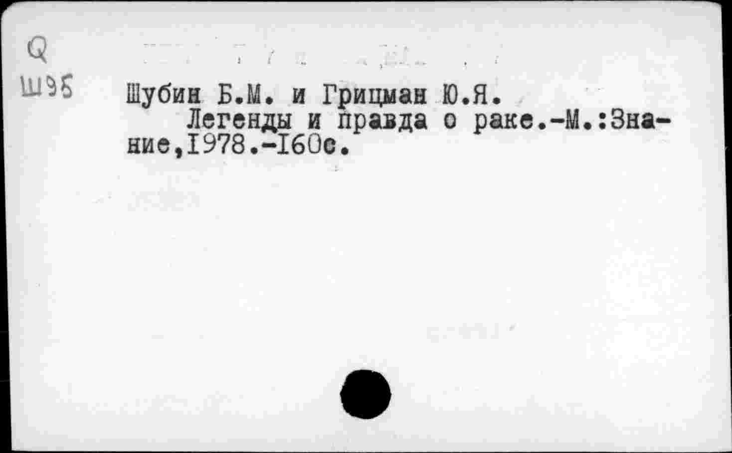 ﻿Шубин Б.М. и Грицман Ю.Я.
Легенды и правда о раке.-М.:Зна ние,1978.-160©.